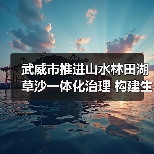 武威市推进山水林田湖草沙一体化治理 构建生态屏障(图2) 武威市推进山水林田湖草沙一体化治理 构建生态屏障(图2)